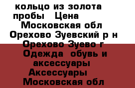 кольцо из золота 585 пробы › Цена ­ 10 000 - Московская обл., Орехово-Зуевский р-н, Орехово-Зуево г. Одежда, обувь и аксессуары » Аксессуары   . Московская обл.